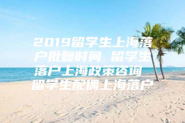 2019留学生上海落户批复时间 留学生落户上海政策咨询 留学生配偶上海落户