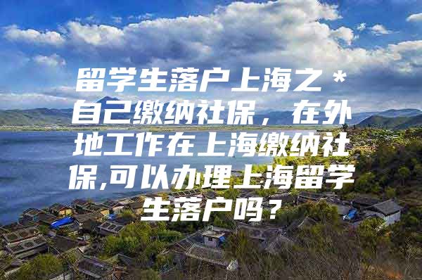 留学生落户上海之＊自己缴纳社保，在外地工作在上海缴纳社保,可以办理上海留学生落户吗？