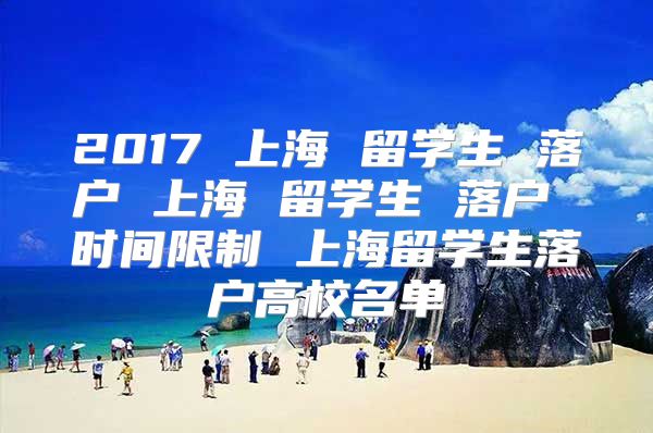 2017 上海 留学生 落户 上海 留学生 落户 时间限制 上海留学生落户高校名单