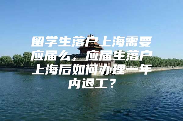 留学生落户上海需要应届么，应届生落户上海后如何办理一年内退工？