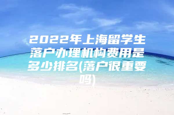 2022年上海留学生落户办理机构费用是多少排名(落户很重要吗)