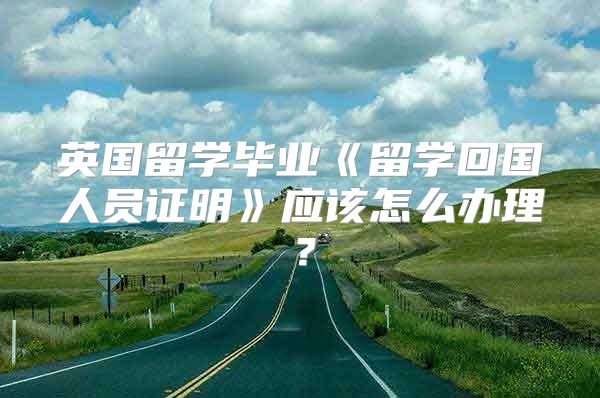 英国留学毕业《留学回国人员证明》应该怎么办理？