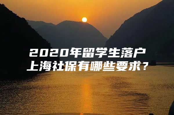 2020年留学生落户上海社保有哪些要求？