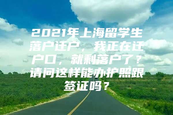 2021年上海留学生落户迁户，我正在迁户口，就剩落户了？请问这样能办护照跟签证吗？