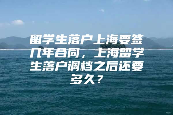 留学生落户上海要签几年合同，上海留学生落户调档之后还要多久？