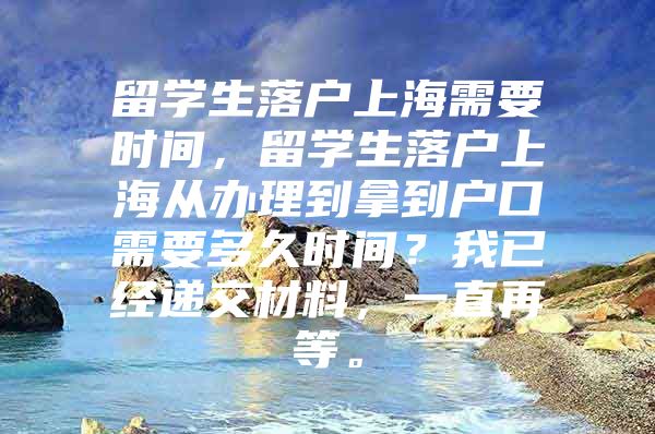 留学生落户上海需要时间，留学生落户上海从办理到拿到户口需要多久时间？我已经递交材料，一直再等。