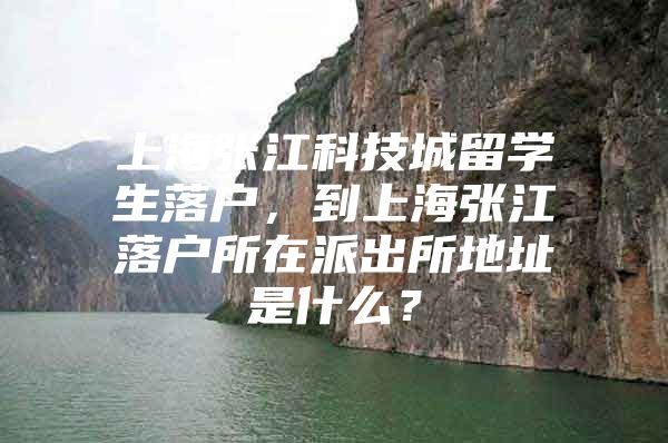 上海张江科技城留学生落户，到上海张江落户所在派出所地址是什么？