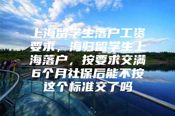 上海留学生落户工资要求，海归留学生上海落户，按要求交满6个月社保后能不按这个标准交了吗