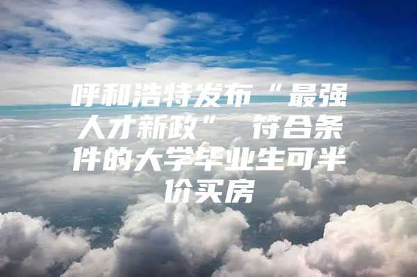 呼和浩特发布“最强人才新政” 符合条件的大学毕业生可半价买房