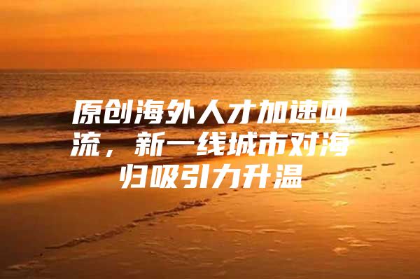 原创海外人才加速回流，新一线城市对海归吸引力升温