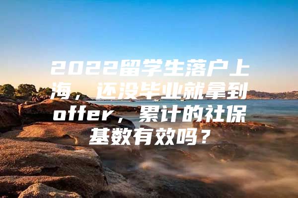 2022留学生落户上海，还没毕业就拿到offer，累计的社保基数有效吗？