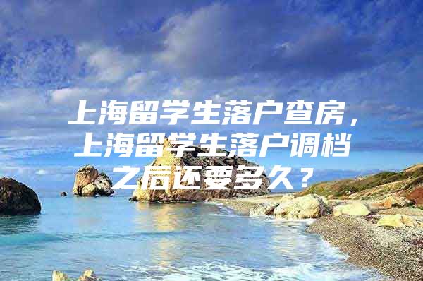 上海留学生落户查房，上海留学生落户调档之后还要多久？