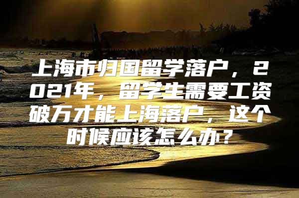 上海市归国留学落户，2021年，留学生需要工资破万才能上海落户，这个时候应该怎么办？