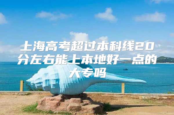 上海高考超过本科线20分左右能上本地好一点的大专吗