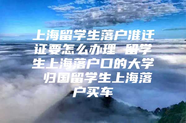 上海留学生落户准迁证要怎么办理 留学生上海落户口的大学 归国留学生上海落户买车