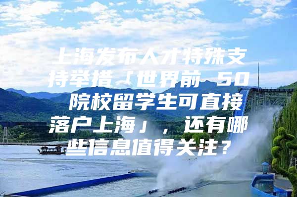 上海发布人才特殊支持举措「世界前 50 院校留学生可直接落户上海」，还有哪些信息值得关注？