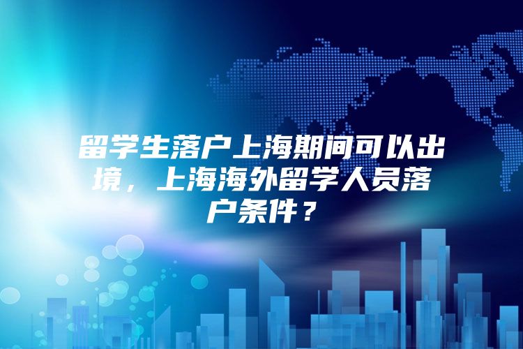 留学生落户上海期间可以出境，上海海外留学人员落户条件？