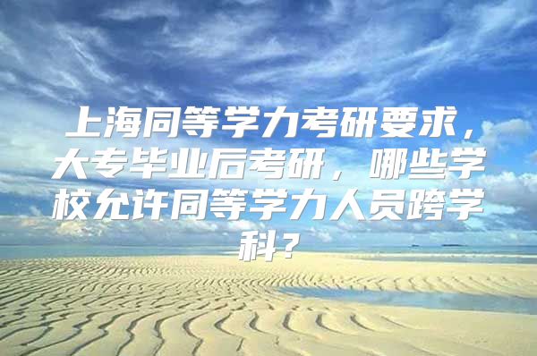 上海同等学力考研要求，大专毕业后考研，哪些学校允许同等学力人员跨学科？