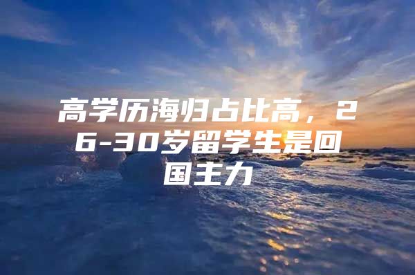 高学历海归占比高，26-30岁留学生是回国主力