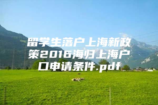 留学生落户上海新政策2016海归上海户口申请条件.pdf