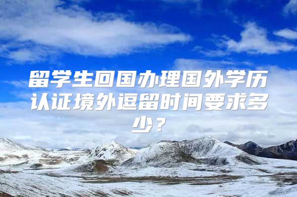 留学生回国办理国外学历认证境外逗留时间要求多少？