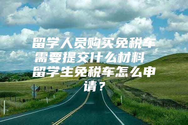 留学人员购买免税车需要提交什么材料 留学生免税车怎么申请？