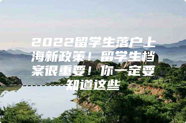 2022留学生落户上海新政策！留学生档案很重要！你一定要知道这些