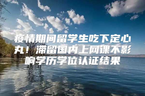 疫情期间留学生吃下定心丸！滞留国内上网课不影响学历学位认证结果