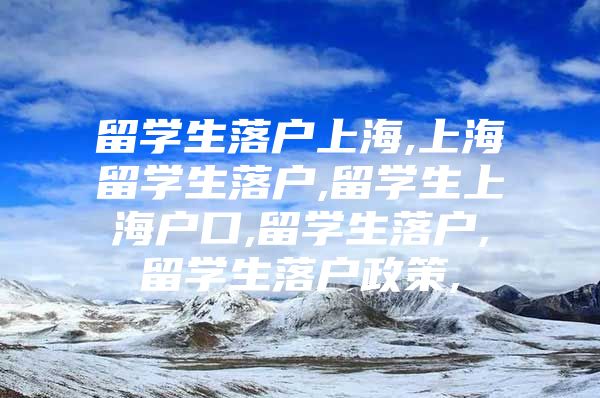 留学生落户上海,上海留学生落户,留学生上海户口,留学生落户,留学生落户政策,