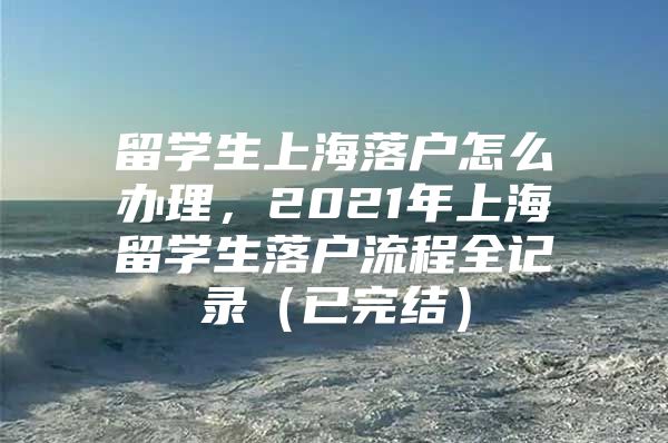 留学生上海落户怎么办理，2021年上海留学生落户流程全记录（已完结）