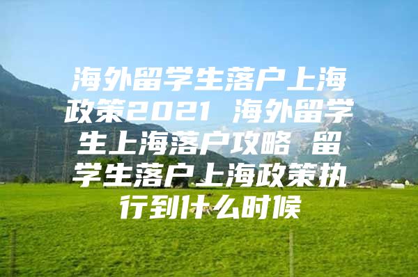 海外留学生落户上海政策2021 海外留学生上海落户攻略 留学生落户上海政策执行到什么时候