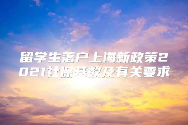 留学生落户上海新政策2021社保基数及有关要求