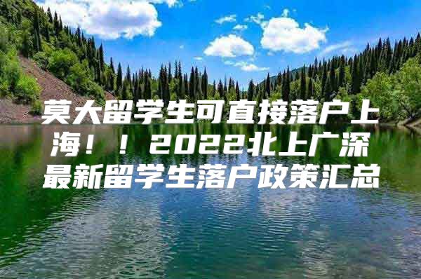 莫大留学生可直接落户上海！！2022北上广深最新留学生落户政策汇总