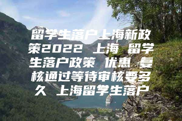 留学生落户上海新政策2022 上海 留学生落户政策 优惠 复核通过等待审核要多久 上海留学生落户