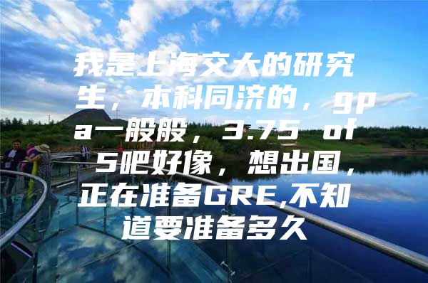 我是上海交大的研究生，本科同济的，gpa一般般，3.75 of 5吧好像，想出国，正在准备GRE,不知道要准备多久