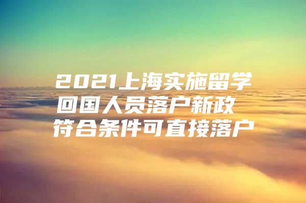 2021上海实施留学回国人员落户新政 符合条件可直接落户