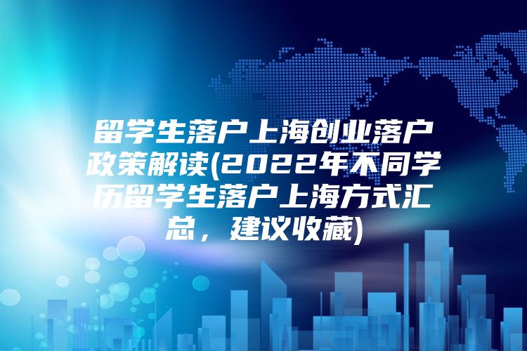 留学生落户上海创业落户政策解读(2022年不同学历留学生落户上海方式汇总，建议收藏)