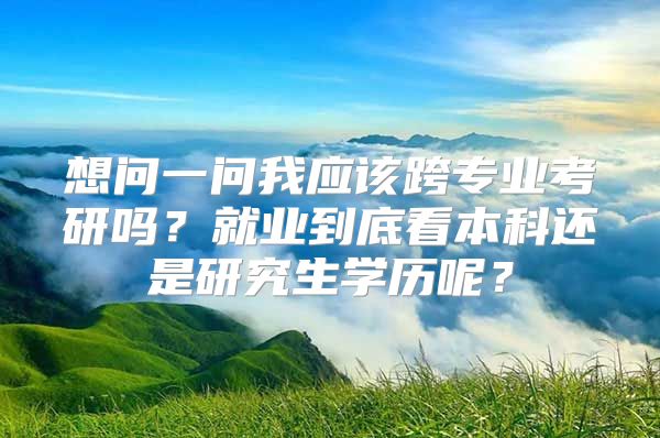 想问一问我应该跨专业考研吗？就业到底看本科还是研究生学历呢？