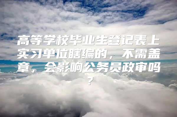 高等学校毕业生登记表上实习单位瞎编的，不需盖章，会影响公务员政审吗？