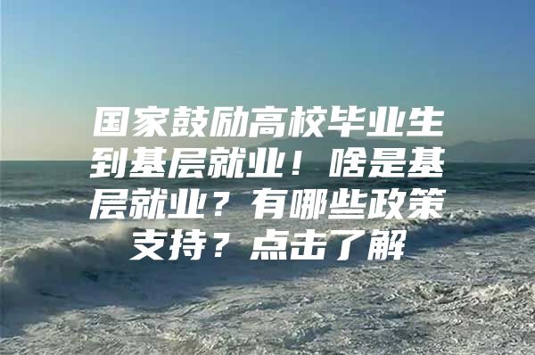 国家鼓励高校毕业生到基层就业！啥是基层就业？有哪些政策支持？点击了解