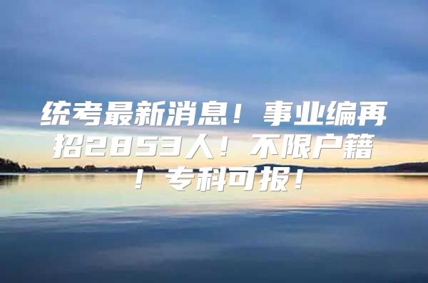 统考最新消息！事业编再招2853人！不限户籍！专科可报！