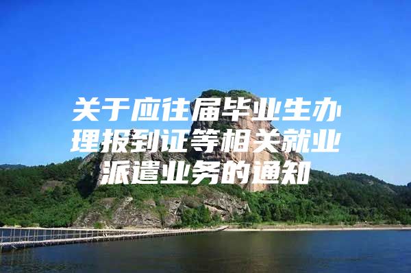 关于应往届毕业生办理报到证等相关就业派遣业务的通知