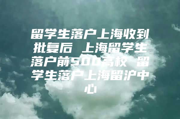 留学生落户上海收到批复后 上海留学生落户前500高校 留学生落户上海留沪中心