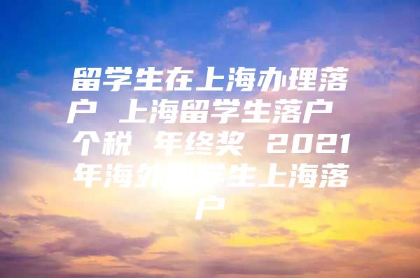 留学生在上海办理落户 上海留学生落户 个税 年终奖 2021年海外留学生上海落户