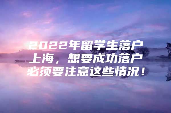 2022年留学生落户上海，想要成功落户必须要注意这些情况！