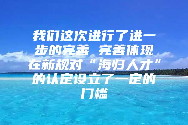 我们这次进行了进一步的完善　　完善体现在新规对“海归人才”的认定设立了一定的门槛