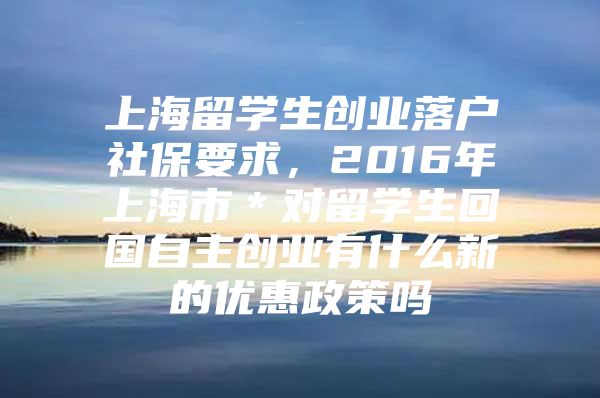 上海留学生创业落户社保要求，2016年上海市＊对留学生回国自主创业有什么新的优惠政策吗