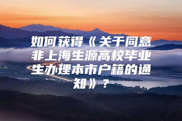 如何获得《关于同意非上海生源高校毕业生办理本市户籍的通知》？