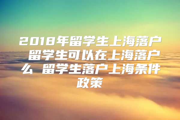 2018年留学生上海落户 留学生可以在上海落户么 留学生落户上海条件政策