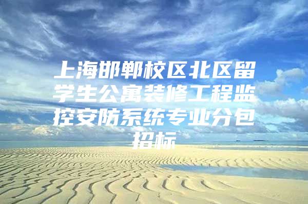 上海邯郸校区北区留学生公寓装修工程监控安防系统专业分包招标